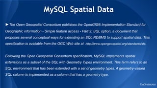 MySQL Spatial Data
©w3resource
►The Open Geospatial Consortium publishes the OpenGIS® Implementation Standard for
Geographic information - Simple feature access - Part 2: SQL option, a document that
proposes several conceptual ways for extending an SQL RDBMS to support spatial data. This
specification is available from the OGC Web site at http://www.opengeospatial.org/standards/sfs.
Following the Open Geospatial Consortium specification, MySQL implements spatial
extensions as a subset of the SQL with Geometry Types environment. This term refers to an
SQL environment that has been extended with a set of geometry types. A geometry-valued
SQL column is implemented as a column that has a geometry type.
 