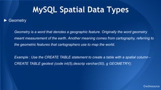 MySQL Spatial Data Types
©w3resource
► Geometry
Geometry is a word that denotes a geographic feature. Originally the word geometry
meant measurement of the earth. Another meaning comes from cartography, referring to
the geometric features that cartographers use to map the world.
Example : Use the CREATE TABLE statement to create a table with a spatial column -
CREATE TABLE geotest (code int(5),descrip varchar(50), g GEOMETRY);
 