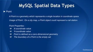 MySQL Spatial Data Types
©w3resource
► Point
A Point is a geometry which represents a single location in coordinate space.
Usage of Point : On a city map, a Point object could represent a rail station.
Point Properties :
➔ X-coordinate value
➔ Y-coordinate value
➔ Point is defined as a zero-dimensional geometry
➔ The boundary of a Point is the empty set
 