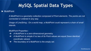 MySQL Spatial Data Types
©w3resource
► MultiPoint
A MultiPoint is a geometry collection composed of Point elements. The points are not
connected or ordered in any way.
Usage of LineString : On a world map, a MultiPoint could represent a chain of small
islands.
MultiPoint Properties :
➔ A MultiPoint is a zero-dimensional geometry.
➔ A MultiPoint is simple if no two of its Point values are equal (have identical
coordinate values).
➔ The boundary of a MultiPoint is the empty set.
 
