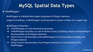 MySQL Spatial Data Types
©w3resource
► MultiPolygon
MultiPolygon is a MultiSurface object composed of Polygon elements.
Usage of LineString : A MultiPolygon could represent a system of lakes On a region map
MultiPolygon Properties :
➔ A MultiPolygon is a two-dimensional geometry
➔ A MultiPolygon boundary is a set of closed curves (LineString values) corresponding to
the boundaries of its Polygon elements
➔ Each Curve in the boundary of the MultiPolygon is in the boundary of exactly one
Polygon element.
➔ Every Curve in the boundary of an Polygon element is in the boundary of the
MultiPolygon
 