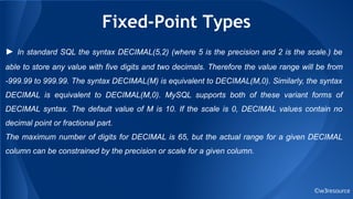 Fixed-Point Types
©w3resource
► In standard SQL the syntax DECIMAL(5,2) (where 5 is the precision and 2 is the scale.) be
able to store any value with five digits and two decimals. Therefore the value range will be from
-999.99 to 999.99. The syntax DECIMAL(M) is equivalent to DECIMAL(M,0). Similarly, the syntax
DECIMAL is equivalent to DECIMAL(M,0). MySQL supports both of these variant forms of
DECIMAL syntax. The default value of M is 10. If the scale is 0, DECIMAL values contain no
decimal point or fractional part.
The maximum number of digits for DECIMAL is 65, but the actual range for a given DECIMAL
column can be constrained by the precision or scale for a given column.
 