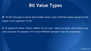 Bit Value Types
©w3resource
► The BIT data type is used to store bit-field values. A type of BIT(N) enables storage of N-bit
values. N can range from 1 to 64.
► To specify bit values, b'value' notation can be used. ‘value’ is a binary value written using
zeros and ones. For example, b'111' and b'10000000' represent 7 and 128, respectively
 