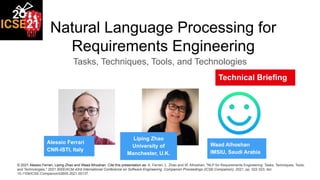 Natural Language Processing for
Requirements Engineering
Tasks, Techniques, Tools, and Technologies
Alessio Ferrari
CNR-ISTI, Italy
Liping Zhao
University of
Manchester, U.K.
Waad Alhoshan
IMSIU, Saudi Arabia
Technical Briefing
© 2021 Alessio Ferrari, Liping Zhao and Waad Alhoshan. Cite this presentation as: A. Ferrari, L. Zhao and W. Alhoshan, "NLP for Requirements Engineering: Tasks, Techniques, Tools,
and Technologies," 2021 IEEE/ACM 43rd International Conference on Software Engineering: Companion Proceedings (ICSE-Companion), 2021, pp. 322-323, doi:
10.1109/ICSE-Companion52605.2021.00137.
 