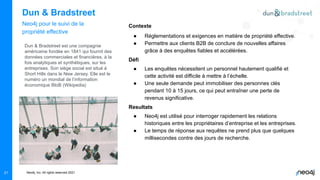 Neo4j, Inc. All rights reserved 2021
Dun & Bradstreet
Neo4j pour le suivi de la
propriété effective
Contexte
● Réglementations et exigences en matière de propriété effective.
● Permettre aux clients B2B de conclure de nouvelles affaires
grâce à des enquêtes fiables et accélérées.
Défi
● Les enquêtes nécessitent un personnel hautement qualifié et
cette activité est difficile à mettre à l’échelle.
● Une seule demande peut immobiliser des personnes clés
pendant 10 à 15 jours, ce qui peut entraîner une perte de
revenus significative.
Resultats
● Neo4j est utilisé pour interroger rapidement les relations
historiques entre les propriétaires d’entreprise et les entreprises.
● Le temps de réponse aux requêtes ne prend plus que quelques
millisecondes contre des jours de recherche.
21
Dun & Bradstreet est une compagnie
américaine fondée en 1841 qui fournit des
données commerciales et financières, à la
fois analytiques et synthétiques, sur les
entreprises. Son siège social est situé à
Short Hills dans le New Jersey. Elle est le
numéro un mondial de l’information
économique BtoB (Wikipedia)
 