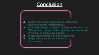 Conclusion
❏ Google has unique organization structure but
stays an idealistic model to follow.
❏ Since 1998, Google has grown by leaps and bounds. Just
Offering search engine in the beginning but now Google
offers a lot of products & services.
❏ Google create whole world at small screen.
❏ Google is both Economic and Social
for business.
 