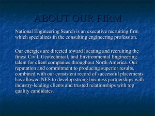 ABOUT OUR FIRM National Engineering Search is an executive recruiting firm which specializes in the consulting engineering profession. Our energies are directed toward locating and recruiting the finest Civil, Geotechnical, and Environmental Engineering talent for client companies throughout North America. Our reputation and commitment to producing superior results, combined with our consistent record of successful placements has allowed NES to develop strong business partnerships with industry-leading clients and trusted relationships with top quality candidates. 