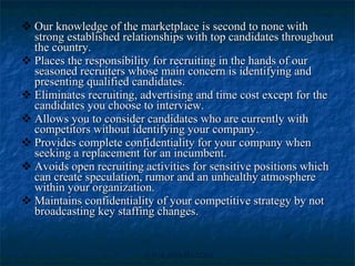 Our knowledge of the marketplace is second to none with strong established relationships with top candidates throughout the country.  Places the responsibility for recruiting in the hands of our seasoned recruiters whose main concern is identifying and presenting qualified candidates.  Eliminates recruiting, advertising and time cost except for the candidates you choose to interview.  Allows you to consider candidates who are currently with competitors without identifying your company.  Provides complete confidentiality for your company when seeking a replacement for an incumbent. Avoids open recruiting activities for sensitive positions which can create speculation, rumor and an unhealthy atmosphere within your organization.  Maintains confidentiality of your competitive strategy by not broadcasting key staffing changes. 