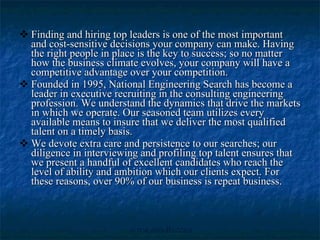 Finding and hiring top leaders is one of the most important and cost-sensitive decisions your company can make. Having the right people in place is the key to success; so no matter how the business climate evolves, your company will have a competitive advantage over your competition. Founded in 1995, National Engineering Search has become a leader in executive recruiting in the consulting engineering profession. We understand the dynamics that drive the markets in which we operate. Our seasoned team utilizes every available means to insure that we deliver the most qualified talent on a timely basis.  We devote extra care and persistence to our searches; our diligence in interviewing and profiling top talent ensures that we present a handful of excellent candidates who reach the level of ability and ambition which our clients expect. For these reasons, over 90% of our business is repeat business. 