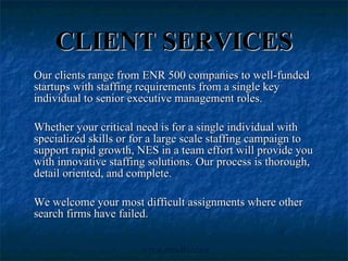 CLIENT SERVICES Our clients range from ENR 500 companies to well-funded startups with staffing requirements from a single key individual to senior executive management roles. Whether your critical need is for a single individual with specialized skills or for a large scale staffing campaign to support rapid growth, NES in a team effort will provide you with innovative staffing solutions. Our process is thorough, detail oriented, and complete.  We welcome your most difficult assignments where other search firms have failed.  