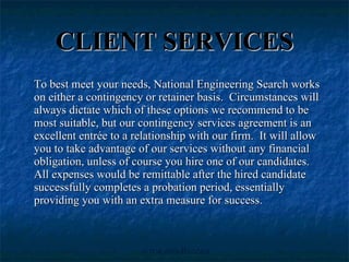 CLIENT SERVICES To best meet your needs, National Engineering Search works on either a contingency or retainer basis.  Circumstances will always dictate which of these options we recommend to be most suitable, but our contingency services agreement is an excellent entrée to a relationship with our firm.  It will allow you to take advantage of our services without any financial obligation, unless of course you hire one of our candidates.  All expenses would be remittable after the hired candidate successfully completes a probation period, essentially providing you with an extra measure for success. 