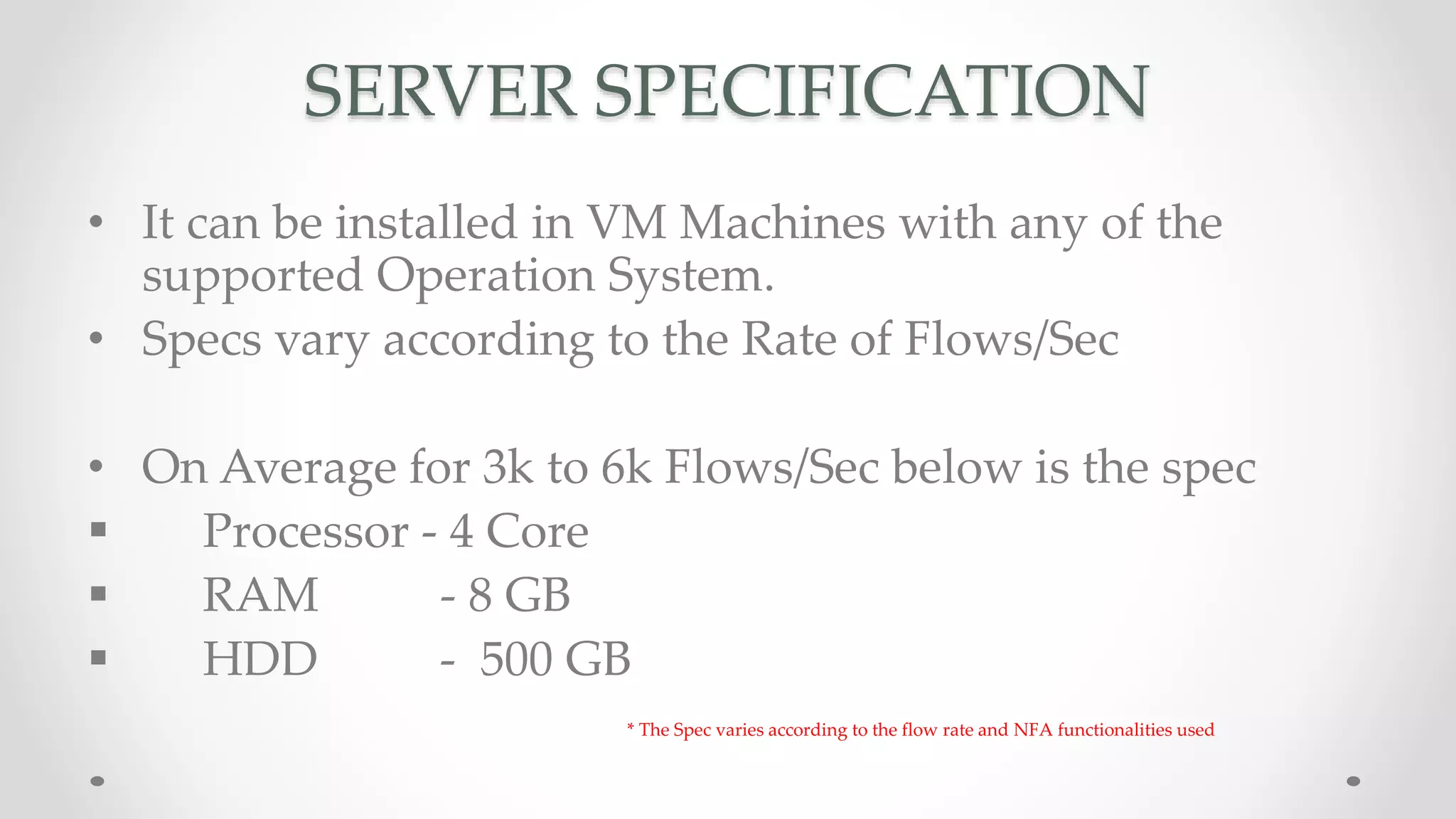 SERVER SPECIFICATION
• It can be installed in VM Machines with any of the
supported Operation System.
• Specs vary according to the Rate of Flows/Sec
• On Average for 3k to 6k Flows/Sec below is the spec
 Processor - 4 Core
 RAM - 8 GB
 HDD - 500 GB
* The Spec varies according to the flow rate and NFA functionalities used
 