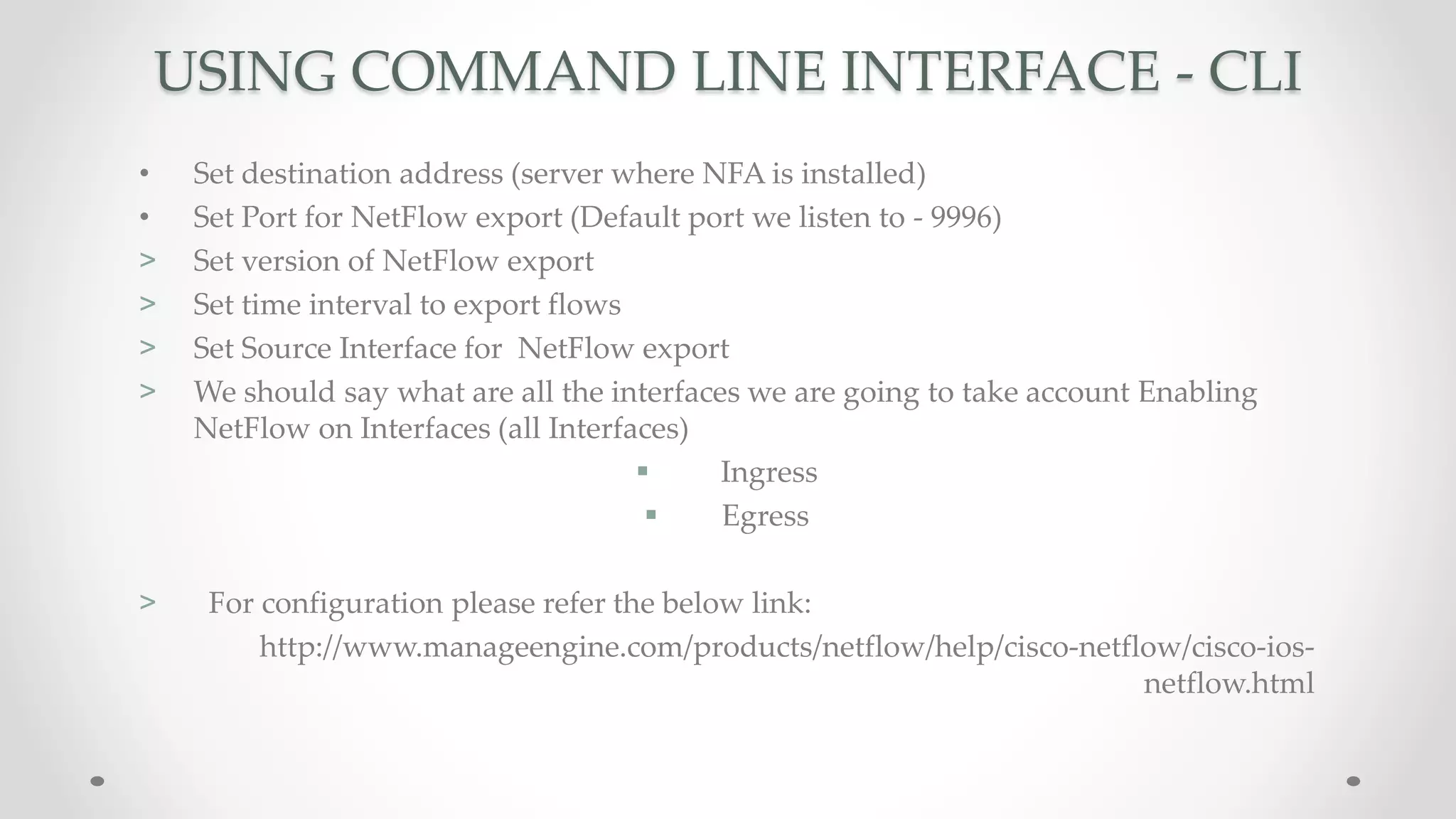 USING COMMAND LINE INTERFACE - CLI
• Set destination address (server where NFA is installed)
• Set Port for NetFlow export (Default port we listen to - 9996)
> Set version of NetFlow export
> Set time interval to export flows
> Set Source Interface for NetFlow export
> We should say what are all the interfaces we are going to take account Enabling
NetFlow on Interfaces (all Interfaces)
 Ingress
 Egress
> For configuration please refer the below link:
http://www.manageengine.com/products/netflow/help/cisco-netflow/cisco-ios-
netflow.html
 