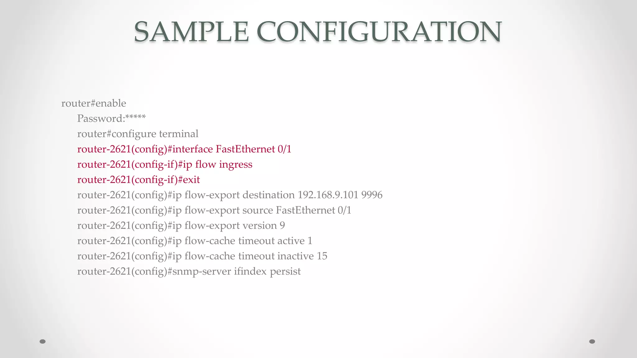 SAMPLE CONFIGURATION
router#enable
Password:*****
router#configure terminal
router-2621(config)#interface FastEthernet 0/1
router-2621(config-if)#ip flow ingress
router-2621(config-if)#exit
router-2621(config)#ip flow-export destination 192.168.9.101 9996
router-2621(config)#ip flow-export source FastEthernet 0/1
router-2621(config)#ip flow-export version 9
router-2621(config)#ip flow-cache timeout active 1
router-2621(config)#ip flow-cache timeout inactive 15
router-2621(config)#snmp-server ifindex persist
 