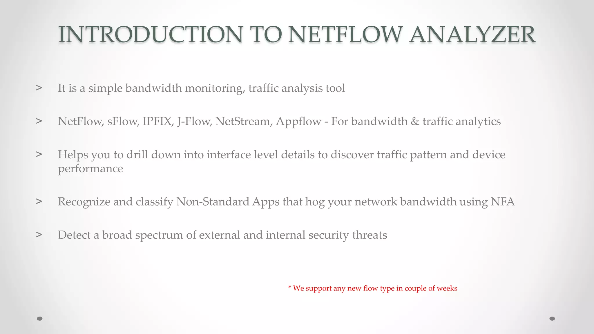 INTRODUCTION TO NETFLOW ANALYZER
> It is a simple bandwidth monitoring, traffic analysis tool
> NetFlow, sFlow, IPFIX, J-Flow, NetStream, Appflow - For bandwidth & traffic analytics
> Helps you to drill down into interface level details to discover traffic pattern and device
performance
> Recognize and classify Non-Standard Apps that hog your network bandwidth using NFA
> Detect a broad spectrum of external and internal security threats
* We support any new flow type in couple of weeks
 
