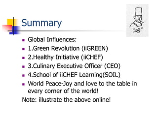 Summary
 Global Influences:
 1.Green Revolution (iiGREEN)

 2.Healthy Initiative (iiCHEF)

 3.Culinary Executive Officer (CEO)

 4.School of iiCHEF Learning(SOIL)

 World Peace-Joy and love to the table in
  every corner of the world!
Note: illustrate the above online!
 