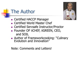 The Author
   Certified HACCP Manager
   Certified World Master Chef
   Certified Servsafe Instructor/Proctor
   Founder OF iiCHEF, iiGREEN, CEO,
     and SOIL
   Author of Frameworkcooking: “Culinary
    Evolution and Innovation”

Note: Comments and Letters!
 
