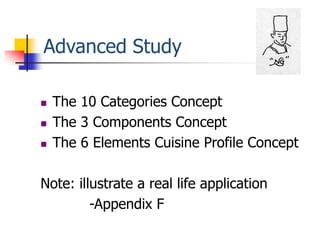 Advanced Study

   The 10 Categories Concept
   The 3 Components Concept
   The 6 Elements Cuisine Profile Concept

Note: illustrate a real life application
         -Appendix F
 