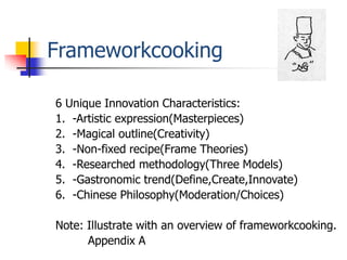 Frameworkcooking

6 Unique Innovation Characteristics:
1. -Artistic expression(Masterpieces)
2. -Magical outline(Creativity)
3. -Non-fixed recipe(Frame Theories)
4. -Researched methodology(Three Models)
5. -Gastronomic trend(Define,Create,Innovate)
6. -Chinese Philosophy(Moderation/Choices)

Note: Illustrate with an overview of frameworkcooking.
      Appendix A
 