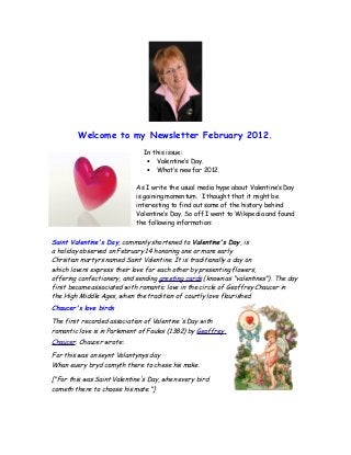 Welcome to my Newsletter February 2012.
In this issue:
• Valentine’s Day.
• What’s new for 2012.
As I write the usual media hype about Valentine’s Day
is gaining momentum. I thought that it might be
interesting to find out some of the history behind
Valentine’s Day. So off I went to Wikipedia and found
the following information:
Saint Valentine's Day, commonly shortened to Valentine's Day, is
a holiday observed on February 14 honoring one or more early
Christian martyrs named Saint Valentine. It is traditionally a day on
which lovers express their love for each other by presenting flowers,
offering confectionery, and sending greeting cards (known as "valentines"). The day
first became associated with romantic love in the circle of Geoffrey Chaucer in
the High Middle Ages, when the tradition of courtly love flourished.
Chaucer's love birds
The first recorded association of Valentine's Day with
romantic love is in Parlement of Foules (1382) by Geoffrey
Chaucer. Chaucer wrote:
For this was on seynt Volantynys day
Whan euery bryd comyth there to chese his make.
["For this was Saint Valentine's Day, when every bird
cometh there to choose his mate."]
 