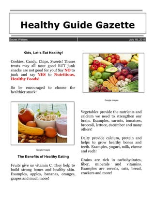 Healthy Guide Gazette  
 
Secret Walters   July 16, 2016 
 
 
Kids, Let’s Eat Healthy!  
 
Cookies, Candy, Chips, Sweets! Theses         
treats may all taste good BUT junk             
snacks are not good for you! Say ​NO to                 
junk and say ​YES to ​Nutritious,           
Healthy Foods! 
 
So be encouraged to choose the           
healthier snack! 
 
 
 
 
Google Images 
 
The Benefits of Healthy Eating  
 
Fruits give us vitamin C. They help to               
build strong bones and healthy skin.           
Examples, apples, bananas, oranges,       
grapes and much more! 
 
 
 
Google Images 
 
Vegetables provide the nutrients and         
calcium we need to strengthen our           
brain. Examples, carrots, tomatoes,       
broccoli, lettuce, cucumber and many         
others! 
 
Dairy provide calcium, protein and         
helps to grow healthy bones and           
teeth. Examples, yogurt, milk, cheese         
and such! 
 
Grains are rich in carbohydrates,         
fiber, minerals and vitamins.       
Examples are cereals, oats, bread,         
crackers and more! 
 
 
 
 