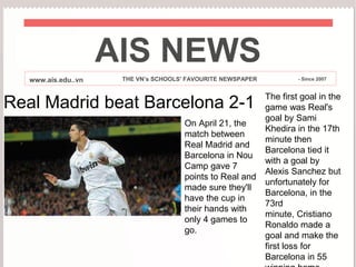 AIS NEWS
   www.ais.edu..vn    THE VN’s SCHOOLS' FAVOURITE NEWSPAPER            - Since 2007


                                                              The first goal in the
Real Madrid beat Barcelona 2-1                                game was Real's
                                                              goal by Sami
                                       On April 21, the
                                                              Khedira in the 17th
                                       match between
                                                              minute then
                                       Real Madrid and
                                                              Barcelona tied it
                                       Barcelona in Nou
                                                              with a goal by
                                       Camp gave 7
                                                              Alexis Sanchez but
                                       points to Real and
                                                              unfortunately for
                                       made sure they'll
                                                              Barcelona, in the
                                       have the cup in
                                                              73rd
                                       their hands with
                                                              minute, Cristiano
                                       only 4 games to
                                                              Ronaldo made a
                                       go.
                                                              goal and make the
                                                              first loss for
                                                              Barcelona in 55
 
