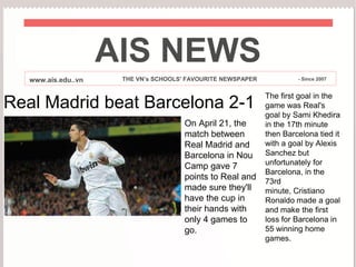 AIS NEWS
   www.ais.edu..vn    THE VN’s SCHOOLS' FAVOURITE NEWSPAPER            - Since 2007


                                                              The first goal in the
Real Madrid beat Barcelona 2-1                                game was Real's
                                                              goal by Sami Khedira
                                       On April 21, the       in the 17th minute
                                       match between          then Barcelona tied it
                                       Real Madrid and        with a goal by Alexis
                                       Barcelona in Nou       Sanchez but
                                       Camp gave 7            unfortunately for
                                                              Barcelona, in the
                                       points to Real and     73rd
                                       made sure they'll      minute, Cristiano
                                       have the cup in        Ronaldo made a goal
                                       their hands with       and make the first
                                       only 4 games to        loss for Barcelona in
                                       go.                    55 winning home
                                                              games.
 
