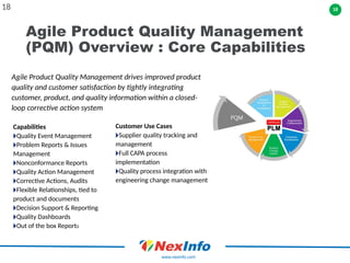 18
www.nexinfo.com
Agile Product Quality Management
(PQM) Overview : Core Capabilities
18
Agile Product Quality Management drives improved product
quality and customer satisfaction by tightly integrating
customer, product, and quality information within a closed-
loop corrective action system
Capabilities
🞂Quality Event Management
🞂Problem Reports & Issues
Management
🞂Nonconformance Reports
🞂Quality Action Management
🞂Corrective Actions, Audits
🞂Flexible Relationships, tied to
product and documents
🞂Decision Support & Reporting
🞂Quality Dashboards
🞂Out of the box Reports
Customer Use Cases
🞂Supplier quality tracking and
management
🞂Full CAPA process
implementation
🞂Quality process integration with
engineering change management
 
