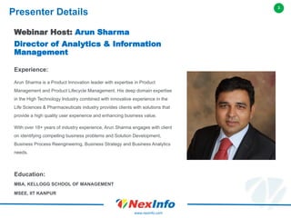 3
www.nexinfo.com
Webinar Host: Arun Sharma
Director of Analytics & Information
Management
Experience:
Arun Sharma is a Product Innovation leader with expertise in Product
Management and Product Lifecycle Management. His deep domain expertise
in the High Technology Industry combined with innovative experience in the
Life Sciences & Pharmaceuticals industry provides clients with solutions that
provide a high quality user experience and enhancing business value.
With over 18+ years of industry experience, Arun Sharma engages with client
on identifying compelling business problems and Solution Development,
Business Process Reengineering, Business Strategy and Business Analytics
needs.
Education:
MBA, KELLOGG SCHOOL OF MANAGEMENT
MSEE, IIT KANPUR
Presenter Details
 