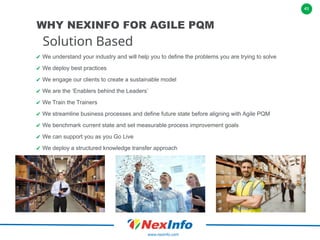 41
www.nexinfo.com
✔ We understand your industry and will help you to define the problems you are trying to solve
✔ We deploy best practices
✔ We engage our clients to create a sustainable model
✔ We are the ‘Enablers behind the Leaders’
✔ We Train the Trainers
✔ We streamline business processes and define future state before aligning with Agile PQM
✔ We benchmark current state and set measurable process improvement goals
✔ We can support you as you Go Live
✔ We deploy a structured knowledge transfer approach
Solution Based
WHY NEXINFO FOR AGILE PQM
 