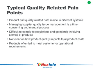7
www.nexinfo.com
Typical Quality Related Pain
Points
• Product and quality related data reside in different systems
• Managing supplier quality issue management is a time
consuming and manual process
• Difficult to comply to regulations and standards involving
service of products
• Not clear on how product quality impacts total product costs
• Products often fail to meet customer or operational
requirements
 