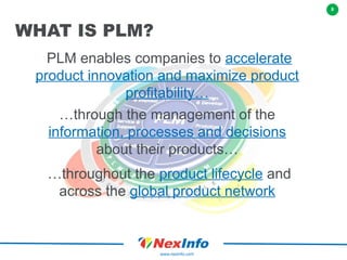 8
www.nexinfo.com
WHAT IS PLM?
PLM enables companies to accelerate
product innovation and maximize product
profitability…
…through the management of the
information, processes and decisions
about their products…
…throughout the product lifecycle and
across the global product network
 