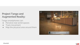 Tango smartphones can:
● Perceive real world spaces
● Track movement
● Map the physical area around them
Project Tango and
Augmented Reality:
VR and AR
 