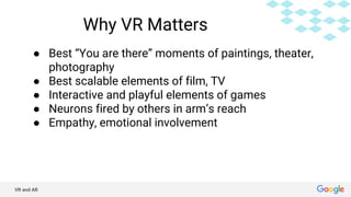 VR and AR
Why VR Matters
● Best “You are there” moments of paintings, theater,
photography
● Best scalable elements of film, TV
● Interactive and playful elements of games
● Neurons fired by others in arm’s reach
● Empathy, emotional involvement
 