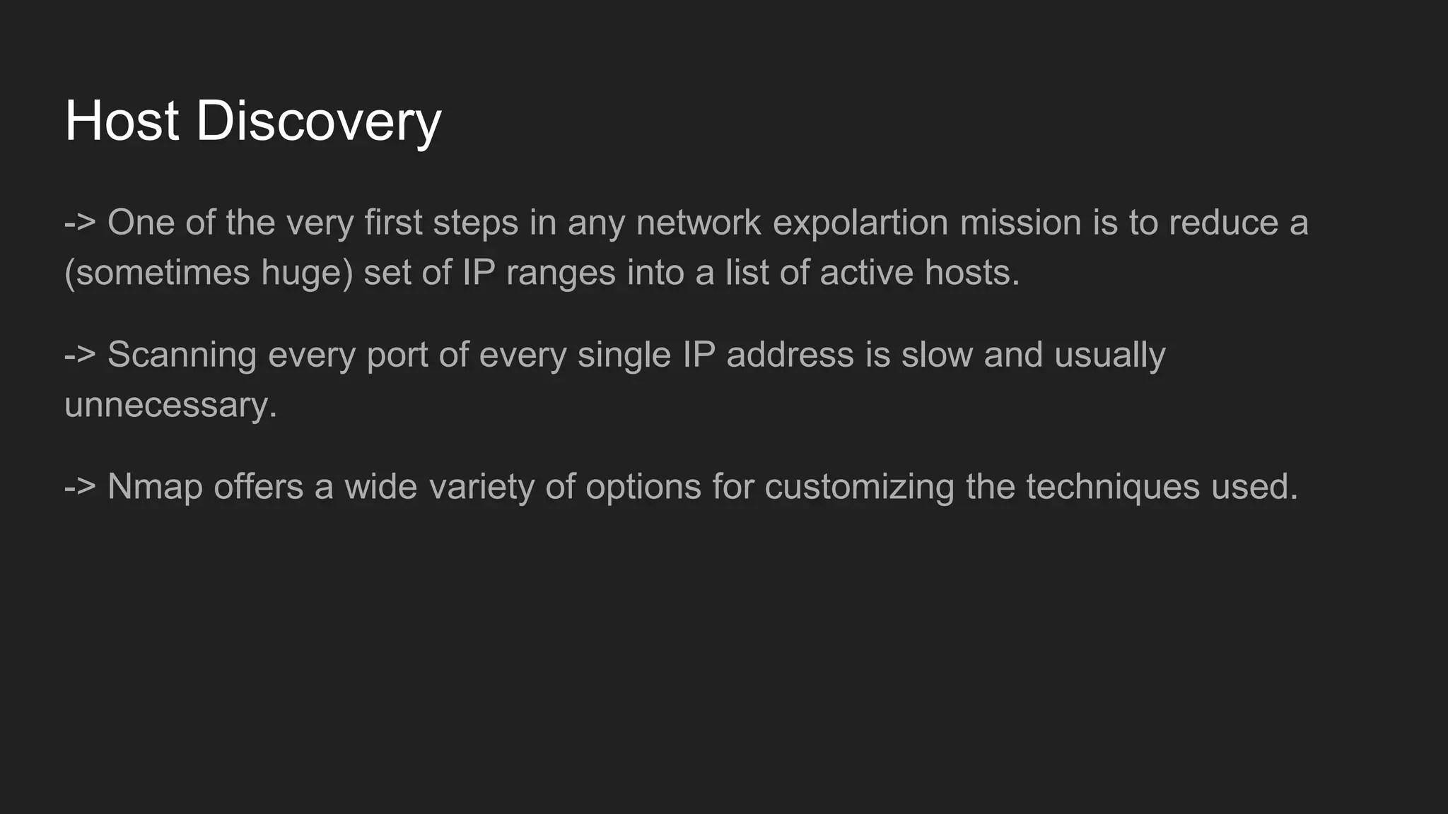 Host Discovery
-> One of the very first steps in any network expolartion mission is to reduce a
(sometimes huge) set of IP ranges into a list of active hosts.
-> Scanning every port of every single IP address is slow and usually
unnecessary.
-> Nmap offers a wide variety of options for customizing the techniques used.
 