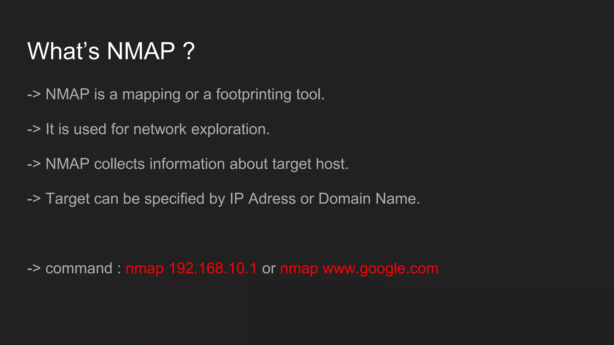 What’s NMAP ?
-> NMAP is a mapping or a footprinting tool.
-> It is used for network exploration.
-> NMAP collects information about target host.
-> Target can be specified by IP Adress or Domain Name.
-> command : nmap 192.168.10.1 or nmap www.google.com
 