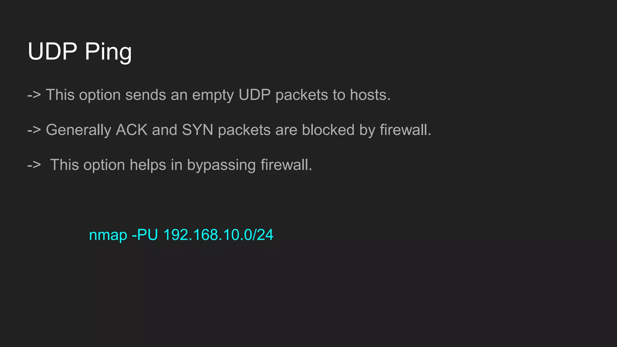 UDP Ping
-> This option sends an empty UDP packets to hosts.
-> Generally ACK and SYN packets are blocked by firewall.
-> This option helps in bypassing firewall.
nmap -PU 192.168.10.0/24
 