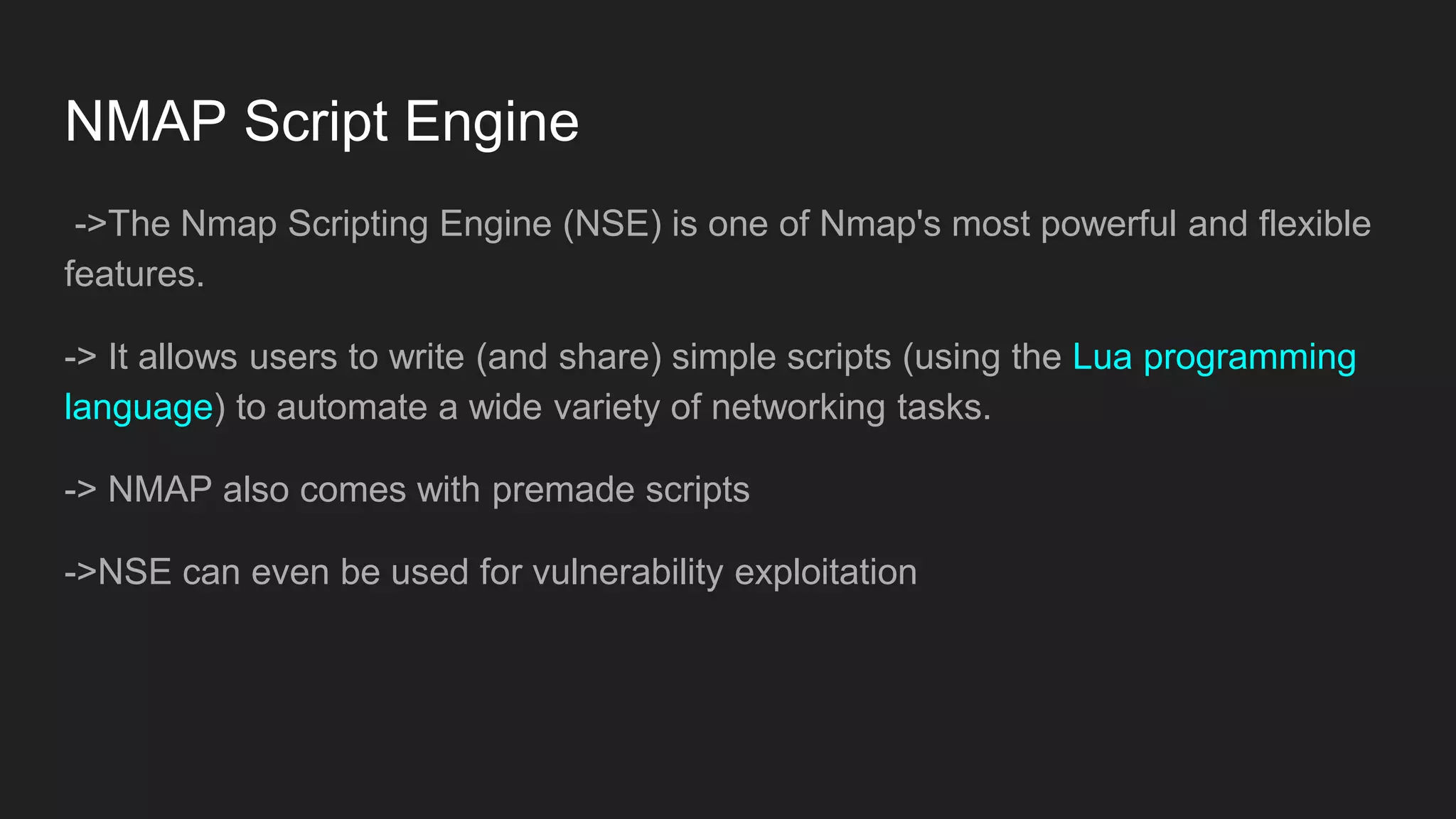 NMAP Script Engine
->The Nmap Scripting Engine (NSE) is one of Nmap's most powerful and flexible
features.
-> It allows users to write (and share) simple scripts (using the Lua programming
language) to automate a wide variety of networking tasks.
-> NMAP also comes with premade scripts
->NSE can even be used for vulnerability exploitation
 