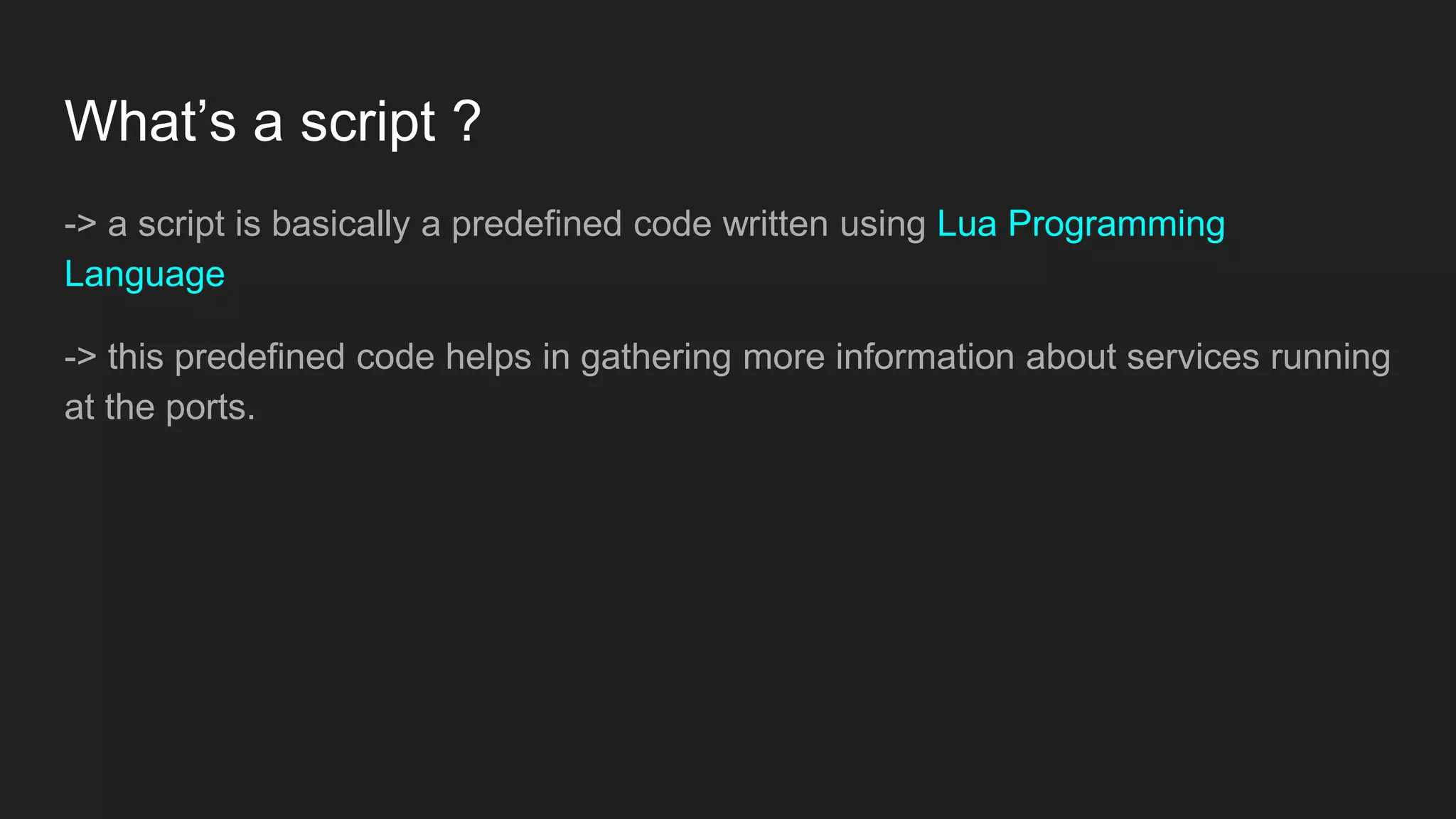 What’s a script ?
-> a script is basically a predefined code written using Lua Programming
Language
-> this predefined code helps in gathering more information about services running
at the ports.
 