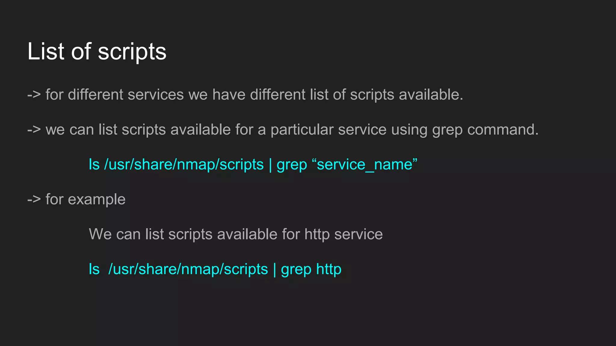 List of scripts
-> for different services we have different list of scripts available.
-> we can list scripts available for a particular service using grep command.
ls /usr/share/nmap/scripts | grep “service_name”
-> for example
We can list scripts available for http service
ls /usr/share/nmap/scripts | grep http
 