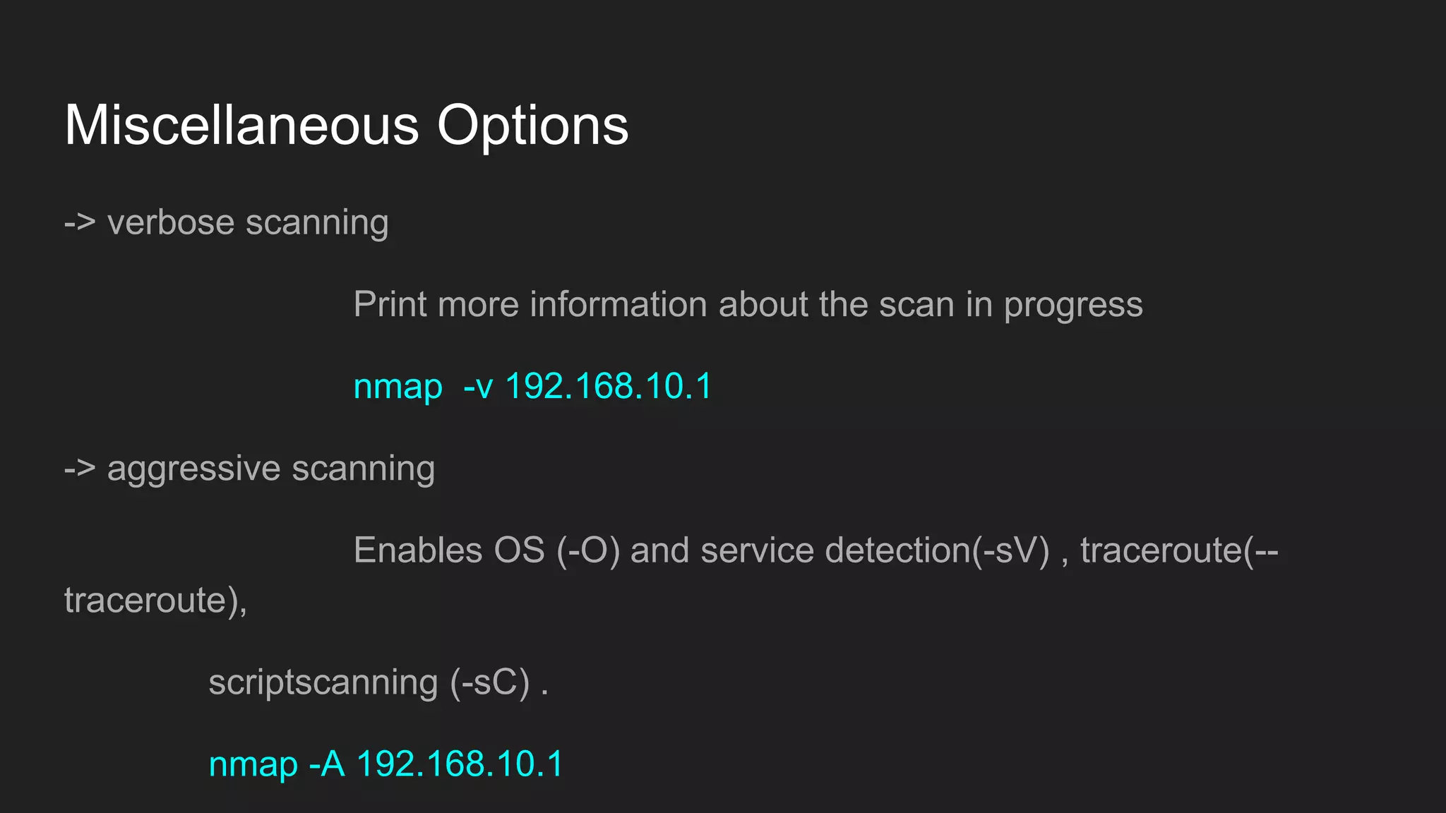 Miscellaneous Options
-> verbose scanning
Print more information about the scan in progress
nmap -v 192.168.10.1
-> aggressive scanning
Enables OS (-O) and service detection(-sV) , traceroute(--
traceroute),
scriptscanning (-sC) .
nmap -A 192.168.10.1
 