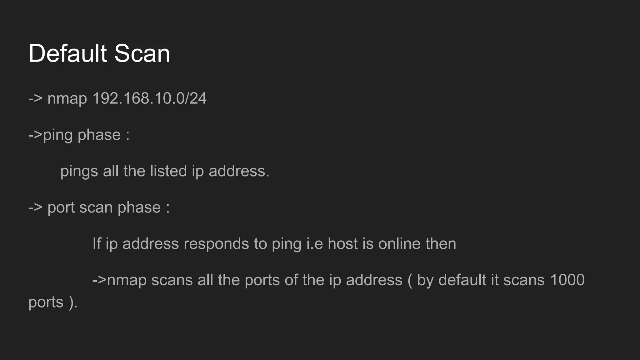 Default Scan
-> nmap 192.168.10.0/24
->ping phase :
pings all the listed ip address.
-> port scan phase :
If ip address responds to ping i.e host is online then
->nmap scans all the ports of the ip address ( by default it scans 1000
ports ).
 