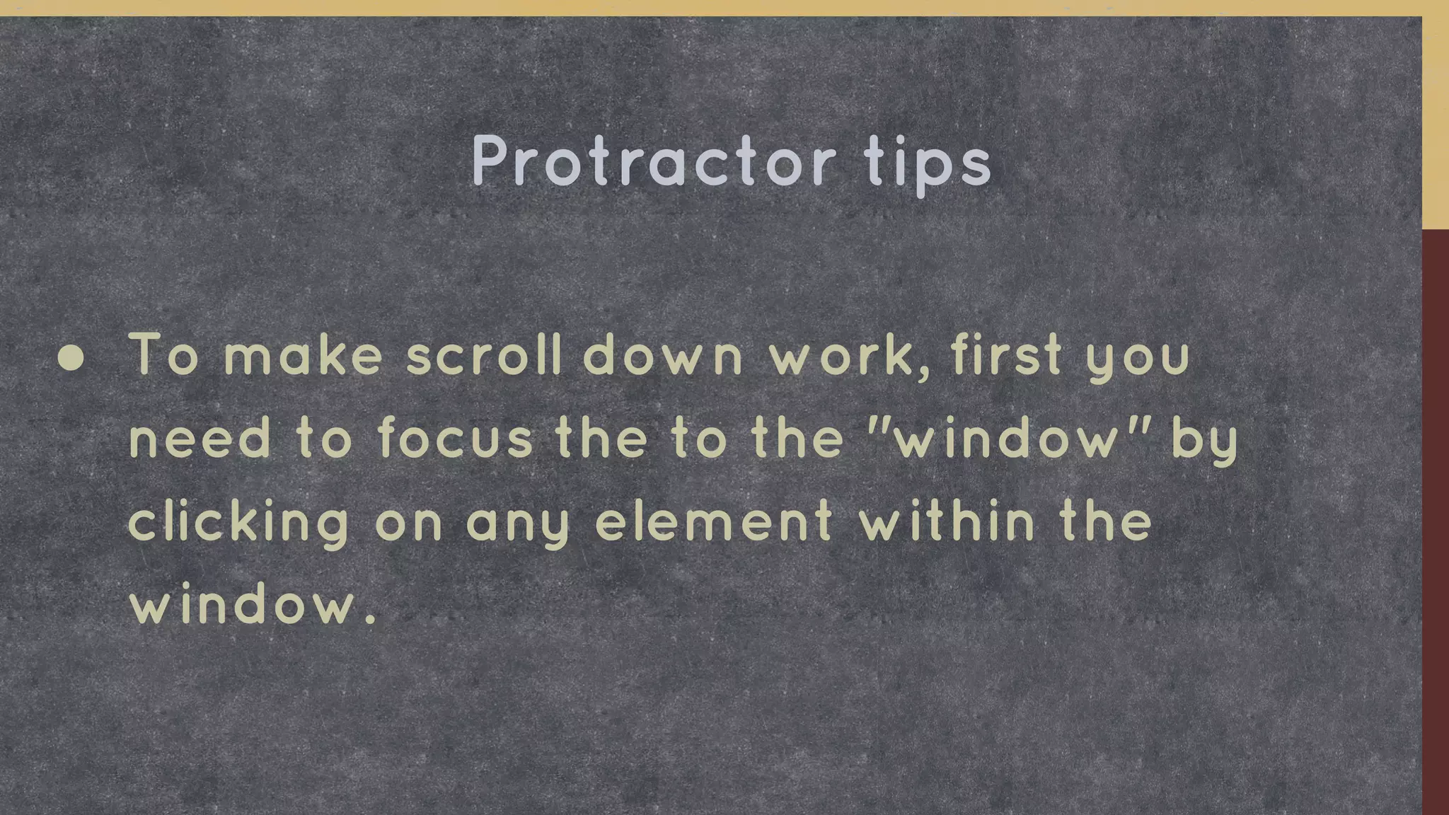 ● To make scroll down work, first you
need to focus the to the "window" by
clicking on any element within the
window.
Protractor tips
 