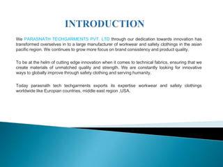 We PARASNATH TECHGARMENTS PVT. LTD through our dedication towards innovation has
transformed overselves in to a large manufacturer of workwear and safety clothings in the asian
pacific region. We continues to grow more focus on brand consistency and product quality.

To be at the helm of cutting edge innovation when it comes to technical fabrics, ensuring that we
create materials of unmatched quality and strength. We are constantly looking for innovative
ways to globally improve through safety clothing and serving humanity.

Today parasnath tech techgarments exports its expertise workwear and safety clothings
worldwide like Europian countries, middle east region ,USA.
 