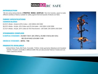 INTRODUCTION
We are using various blends of PROTEX MODA ACRYLIC fibre from kaneka, Japan to make
different varieties of fabrics suitable for safety against thermal hazards of electric arc flash.


FABRIC SPECIFICATIONS
COMMON BLENDS
(A) 55 % Moda – Acrylic & 45% Cotton – 240 GSM & 300 GSM
(B) 55 % Moda – Acrylic, 43% Cotton and 2% Anti static – 240 GSM & 300 GSM
(C) 52 % Moda – Acrylic ,38 % cotton & 10% Para-Aramid – 200 GSM, 240 GSM & 300 GSM


STANDARDS COMPLIED
EUROPEAN STANDARDS : EN ISO 11611 (EN 470-1), EN ISO 11612 (EN 531)
                            IEC/EN 61482 & EN ISO 1149
AMERICAN STANDARDS : NFPA - 70E

PRODUCTS AVIALABLE
    Unlined Shirts, Pants, Bib Pants, Coveralls, T-Shirts, Under garments, Balaclava and Insulated
     Jackets, Trousers ,Coveralls in different GSM. We can also provide Fabrics if neede and can
     make customize articles.
 
