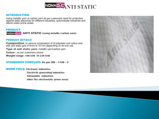 INTRODUCTION
Using metallic yarn or carbon yarn as per customers need for protection
against static electricity for different industries, automoboile industries and
electro static prone areas.

PRODUCT
                ANTI STATIC (using metallic/carbon yarn)

PRODUCT DETAILS
Composition: In various composition of of polyester and cotton end
with anti static grid of 5mm to 10 mm depending on its end use
Type of anti static yarn: metallic yarn/carbon yarn
Colour : as per customers choice
Weight range :100 GSM TO 240 GSM

STANDARDS COMPLIED: As per EN – 1149 - 3

WORK FIELD: Electronic industries
             Electricity generating industries
             Automobile industries
             other fire electrostatic prone areas
 