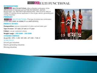 INTRODUCTION
               MULTIFUNCTIONAL offers a flexible combination of the
different kind of materials such as FIRE RETARDANT, WATER
RESISTANT, OIL AND WEATHER RESISTANT, ANTI STATIC AND HI
VISIBILITY lending diverse application in the oil gas, electric generating and
mining industries.
PRODUCT
             MULTIFUNCTIONAL (This type of product are combination
of F/R. W/R, OWR, HI-VISIBILTY and ANTI-STATIC)
PRODUCT DETAILS
Composition :various composition of cotton and anti static yarn
Type of weave : 4/1 satin, 3/1 twill, or 1/1 plain
Colour : as per customer’s shoice
Weight range : 250 GSM – 350 GSM
STANDARD COMPILED
As per EN – 470 – 1, EN - 531, EN – 471, EN – 1149 -3
WORK FIELD
Oil and gas industries
Electric generating industries
Minning industries
 