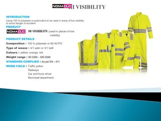 INTRODUCTION
Using 100 % polyester or poly/cotton to be used in areas of low visibility
to avoid danger of accident
PRODUCT
                     HI VISIBILITY (used in places of low
                                         visibility)
PRODUCT DETAILS
Composition    : 100 % polyester or 60:40 P/C
Type of weave : 4/1 satin or 3/1 twill
Colours : yellow, orange, red
Weight range : 80 GSM – 300 GSM
STANDARD COMPLIED : As per EN – 471
WORK FIELD : Traffic police
                    Railways
                    Car and truck driver
                    Municipal department
 