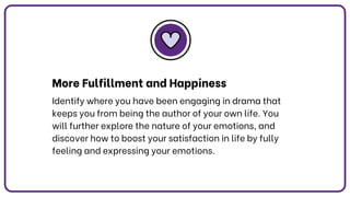 More Fulfillment and Happiness
Identify where you have been engaging in drama that
keeps you from being the author of your own life. You
will further explore the nature of your emotions, and
discover how to boost your satisfaction in life by fully
feeling and expressing your emotions.
 