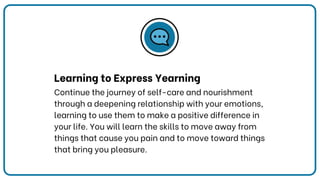 Learning to Express Yearning
Continue the journey of self-care and nourishment
through a deepening relationship with your emotions,
learning to use them to make a positive difference in
your life. You will learn the skills to move away from
things that cause you pain and to move toward things
that bring you pleasure.
 